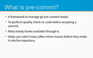 What is pre-commit?
●
A framework to manage git pre-commit hooks.
●
To perform quality check on code before accepting a
commit.
●
Many handy hooks available through it.
●
Helps you catch many (often minor issues) before they make
it into the repository.
 