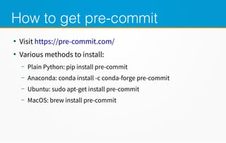 How to get pre-commit
●
Visit https://pre-commit.com/
●
Various methods to install:
– Plain Python: pip install pre-commit
– Anaconda: conda install -c conda-forge pre-commit
– Ubuntu: sudo apt-get install pre-commit
– MacOS: brew install pre-commit
 