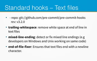 Standard hooks – Text files
●
- repo: git://github.com/pre-commit/pre-commit-hooks
rev: v3.2.0
●
trailing-whitespace: remove white space at end of line in
text files
●
mixed-line-ending: detect or fix mixed line endings (e.g
developers on Windows and Unix working on same code)
●
end-of-file-fixer: Ensures that text files end with a newline
character.
 