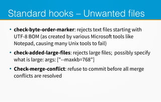 Standard hooks – Unwanted files
●
check-byte-order-marker: rejects text files starting with
UTF-8 BOM (as created by various Microsoft tools like
Notepad, causing many Unix tools to fail)
●
check-added-large-files: rejects large files; possibly specify
what is large: args: ["--maxkb=768"]
●
Check-merge-conflict: refuse to commit before all merge
conflicts are resolved
 