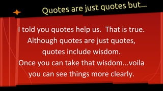 Quotes are just quotes but...
I told you quotes help us. That is true.
Although quotes are just quotes,
quotes include wisdom.
Once you can take that wisdom...voila
you can see things more clearly.
 