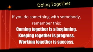 Doing Together
If you do something with somebody,
remember this:
Coming together is a beginning.
Keeping together is progress.
Working together is success.
 
