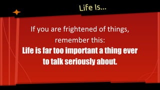 Life Is...
If you are frightened of things,
remember this:
Life is far too important a thing ever
to talk seriously about.
 