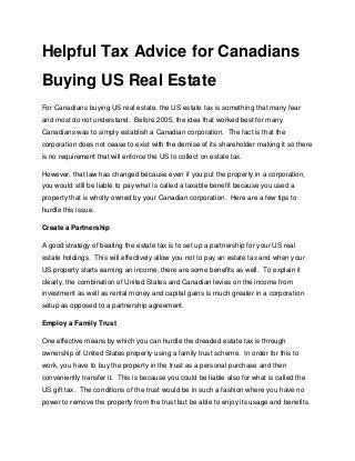 Helpful Tax Advice for Canadians
Buying US Real Estate
For Canadians buying US real estate, the US estate tax is something that many fear
and most do not understand. Before 2005, the idea that worked best for many
Canadians was to simply establish a Canadian corporation. The fact is that the
corporation does not cease to exist with the demise of its shareholder making it so there
is no requirement that will enforce the US to collect on estate tax.

However, that law has changed because even if you put the property in a corporation,
you would still be liable to pay what is called a taxable benefit because you used a
property that is wholly owned by your Canadian corporation. Here are a few tips to
hurdle this issue.

Create a Partnership

A good strategy of beating the estate tax is to set up a partnership for your US real
estate holdings. This will effectively allow you not to pay an estate tax and when your
US property starts earning an income, there are some benefits as well. To explain it
clearly, the combination of United States and Canadian levies on the income from
investment as well as rental money and capital gains is much greater in a corporation
setup as opposed to a partnership agreement.

Employ a Family Trust

One effective means by which you can hurdle the dreaded estate tax is through
ownership of United States property using a family trust scheme. In order for this to
work, you have to buy the property in the trust as a personal purchase and then
conveniently transfer it. This is because you could be liable also for what is called the
US gift tax. The conditions of the trust would be in such a fashion where you have no
power to remove the property from the trust but be able to enjoy its usage and benefits.
 
