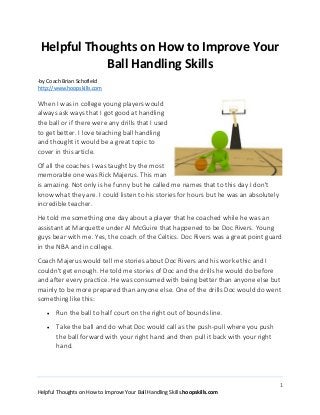 1
Helpful Thoughts on How to Improve Your Ball Handling Skills.hoopskills.com
Helpful Thoughts on How to Improve Your
Ball Handling Skills
-by Coach Brian Schofield
http://www.hoopskills.com
When I was in college young players would
always ask ways that I got good at handling
the ball or if there were any drills that I used
to get better. I love teaching ball handling
and thought it would be a great topic to
cover in this article.
Of all the coaches I was taught by the most
memorable one was Rick Majerus. This man
is amazing. Not only is he funny but he called me names that to this day I don't
know what they are. I could listen to his stories for hours but he was an absolutely
incredible teacher.
He told me something one day about a player that he coached while he was an
assistant at Marquette under Al McGuire that happened to be Doc Rivers. Young
guys bear with me. Yes, the coach of the Celtics. Doc Rivers was a great point guard
in the NBA and in college.
Coach Majerus would tell me stories about Doc Rivers and his work ethic and I
couldn't get enough. He told me stories of Doc and the drills he would do before
and after every practice. He was consumed with being better than anyone else but
mainly to be more prepared than anyone else. One of the drills Doc would do went
something like this:
 Run the ball to half court on the right out of bounds line.
 Take the ball and do what Doc would call as the push-pull where you push
the ball forward with your right hand and then pull it back with your right
hand.
 