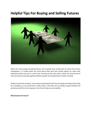 Helpful Tips For Buying and Selling Futures




i



Within the stock buying and selling industry, lots of people have received lots of money from futures
marketplaces. It is simply within this arena where those who have limited capitals can really make
substantial profits even just in a short time. But because like every other market, this requires lots of
risks and could set you back significant deficits, people may frequently fear to obtain involved.



Despite its bad status however, many experts would declare that futures buying and selling could simply
be as dangerous as you would like to really make it. And when you are taking on good methods and
provide yourself the correct exposure, than the will make you very wealthy.



What Exactly Are Futures?
 