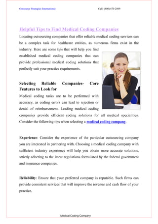 Outsource Strategies International                            Call: (800) 670 2809




Helpful Tips to Find Medical Coding Companies
Locating outsourcing companies that offer reliable medical coding services can
be a complex task for healthcare entities, as numerous firms exist in the
industry. Here are some tips that will help you find
established medical coding companies that can
provide professional medical coding solutions that
perfectly suit your practice requirements.



Selecting Reliable                    Companies-          Core
Features to Look for
Medical coding tasks are to be performed with
accuracy, as coding errors can lead to rejection or
denial of reimbursement. Leading medical coding
companies provide efficient coding solutions for all medical specialities.
Consider the following tips when selecting a medical coding company.



Experience: Consider the experience of the particular outsourcing company
you are interested in partnering with. Choosing a medical coding company with
sufficient industry experience will help you obtain more accurate solutions,
strictly adhering to the latest regulations formulated by the federal government
and insurance companies.


Reliability: Ensure that your preferred company is reputable. Such firms can
provide consistent services that will improve the revenue and cash flow of your
practice.




                                     Medical Coding Company
 