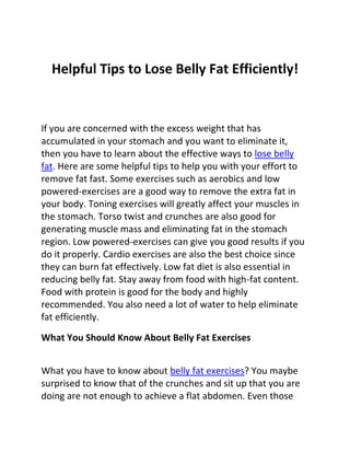 Helpful Tips to Lose Belly Fat Efficiently!


If you are concerned with the excess weight that has
accumulated in your stomach and you want to eliminate it,
then you have to learn about the effective ways to lose belly
fat. Here are some helpful tips to help you with your effort to
remove fat fast. Some exercises such as aerobics and low
powered-exercises are a good way to remove the extra fat in
your body. Toning exercises will greatly affect your muscles in
the stomach. Torso twist and crunches are also good for
generating muscle mass and eliminating fat in the stomach
region. Low powered-exercises can give you good results if you
do it properly. Cardio exercises are also the best choice since
they can burn fat effectively. Low fat diet is also essential in
reducing belly fat. Stay away from food with high-fat content.
Food with protein is good for the body and highly
recommended. You also need a lot of water to help eliminate
fat efficiently.

What You Should Know About Belly Fat Exercises


What you have to know about belly fat exercises? You maybe
surprised to know that of the crunches and sit up that you are
doing are not enough to achieve a flat abdomen. Even those
 