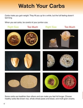 Watch Your Carbs
Carbs make you gain weight. They fill you up for a while, but the full feeling doesn’t
last long.
When you eat carbs, be careful of your portion size.
8
Right Size Too Much Right Size Too Much
Some carbs are healthier than others and can make you feel full longer. Choose
healthy carbs like brown rice, whole wheat pasta and bread, and multi-grain snacks.
 