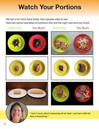 Watch Your Portions
We eat a lot more food today than people used to eat.
Here are some examples of portions that are the right size and too much.
“I don’t worry about measuring all my food. I just eat a little bit
less of everything.”
10
Right Size Too Much Right Size Too Much
 