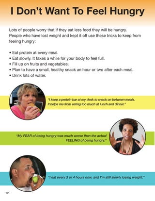 I Don’t Want To Feel Hungry
Lots of people worry that if they eat less food they will be hungry.
People who have lost weight and kept it off use these tricks to keep from
feeling hungry:
• Eat protein at every meal.
• Eat slowly. It takes a while for your body to feel full.
• Fill up on fruits and vegetables.
• Plan to have a small, healthy snack an hour or two after each meal.
• Drink lots of water.
“I eat every 3 or 4 hours now, and I’m still slowly losing weight.”
“My FEAR of being hungry was much worse than the actual
FEELING of being hungry.”
“I keep a protein bar at my desk to snack on between meals.
It helps me from eating too much at lunch and dinner.”
12
 