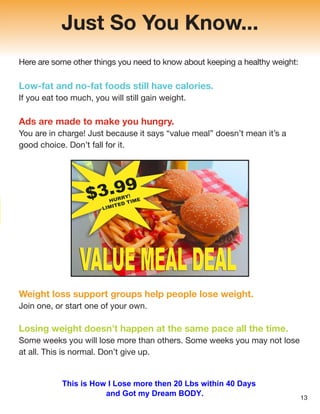 Just So You Know...
Here are some other things you need to know about keeping a healthy weight:
Low-fat and no-fat foods still have calories.
If you eat too much, you will still gain weight.
Ads are made to make you hungry.
You are in charge! Just because it says “value meal” doesn’t mean it’s a
good choice. Don’t fall for it.
Weight loss support groups help people lose weight.
Join one, or start one of your own.
Losing weight doesn’t happen at the same pace all the time.
Some weeks you will lose more than others. Some weeks you may not lose
at all. This is normal. Don’t give up.
13
This is How I Lose more then 20 Lbs within 40 Days
and Got my Dream BODY.
 