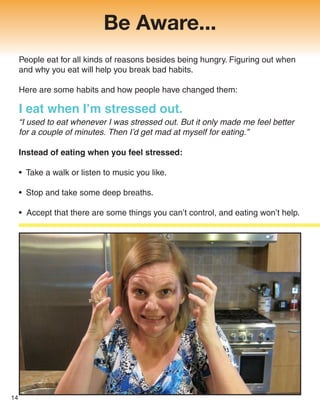 Be Aware...
I eat when I’m stressed out.
“I used to eat whenever I was stressed out. But it only made me feel better
for a couple of minutes. Then I’d get mad at myself for eating.”
Instead of eating when you feel stressed:
• Take a walk or listen to music you like.
• Stop and take some deep breaths.
• Accept that there are some things you can’t control, and eating won’t help.
People eat for all kinds of reasons besides being hungry. Figuring out when
and why you eat will help you break bad habits.
Here are some habits and how people have changed them:
14
 