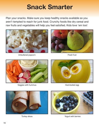 Snack Smarter
Plan your snacks. Make sure you keep healthy snacks available so you
aren’t tempted to reach for junk food. Crunchy foods like dry cereal and
raw fruits and vegetables will help you feel satisfied. Kids love ’em too!
Unbuttered popcorn Fresh fruit
Yogurt with berries
Turkey slices
Veggies with hummus Hard-boiled egg
16
 