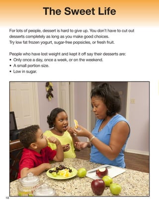 The Sweet Life
For lots of people, dessert is hard to give up. You don’t have to cut out
desserts completely as long as you make good choices.
Try low fat frozen yogurt, sugar-free popsicles, or fresh fruit.
People who have lost weight and kept it off say their desserts are:
• Only once a day, once a week, or on the weekend.
• A small portion size.
• Low in sugar.
18
 
