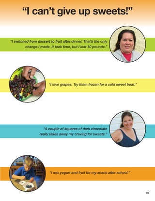 “I can’t give up sweets!”
“I love grapes. Try them frozen for a cold sweet treat.”
“I switched from dessert to fruit after dinner. That’s the only
change I made. It took time, but I lost 10 pounds.”
“A couple of squares of dark chocolate
really takes away my craving for sweets.”
“I mix yogurt and fruit for my snack after school.”
19
 