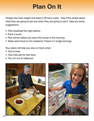 Plan On It
People who lose weight and keep it off have a plan - they think ahead about
what they are going to eat and when they are going to eat it. Here are some
suggestions:
• Plan breakfast the night before.
• Pack a lunch.
• Plan dinner before you leave the house in the morning.
• Make extra food on the weekend. Freeze it in single servings.
Your plans will help you stay on track when:
• You’re tired.
• Your kids ask for fast food.
• You run out of willpower.
20
 