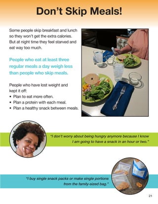 Don’t Skip Meals!
Some people skip breakfast and lunch
so they won’t get the extra calories.
But at night time they feel starved and
eat way too much.
People who eat at least three
regular meals a day weigh less
than people who skip meals.
People who have lost weight and
kept it off:
• Plan to eat more often.
• Plan a protein with each meal.
• Plan a healthy snack between meals.
“I buy single snack packs or make single portions
from the family-sized bag.”
21
“I don’t worry about being hungry anymore because I know
I am going to have a snack in an hour or two.”
 