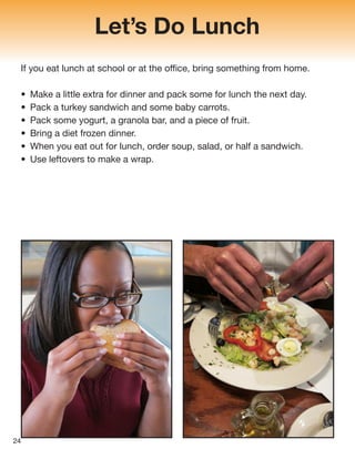 Let’s Do Lunch
If you eat lunch at school or at the office, bring something from home.
• Make a little extra for dinner and pack some for lunch the next day.
• Pack a turkey sandwich and some baby carrots.
• Pack some yogurt, a granola bar, and a piece of fruit.
• Bring a diet frozen dinner.
• When you eat out for lunch, order soup, salad, or half a sandwich.
• Use leftovers to make a wrap.
24
 