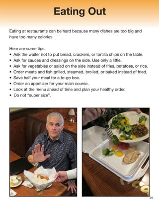 Eating Out
Eating at restaurants can be hard because many dishes are too big and
have too many calories.
Here are some tips:
• Ask the waiter not to put bread, crackers, or tortilla chips on the table.
• Ask for sauces and dressings on the side. Use only a little.
• Ask for vegetables or salad on the side instead of fries, potatoes, or rice.
• Order meats and fish grilled, steamed, broiled, or baked instead of fried.
• Save half your meal for a to-go box.
• Order an appetizer for your main course.
• Look at the menu ahead of time and plan your healthy order.
• Do not “super size”.
25
 