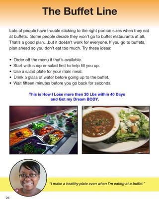 The Buffet Line
Lots of people have trouble sticking to the right portion sizes when they eat
at buffets. Some people decide they won’t go to buffet restaurants at all.
That’s a good plan…but it doesn’t work for everyone. If you go to buffets,
plan ahead so you don’t eat too much. Try these ideas:
• Order off the menu if that’s available.
• Start with soup or salad first to help fill you up.
• Use a salad plate for your main meal.
• Drink a glass of water before going up to the buffet.
• Wait fifteen minutes before you go back for seconds.
“I make a healthy plate even when I’m eating at a buffet.”
26
This is How I Lose more then 20 Lbs within 40 Days
and Got my Dream BODY.
 