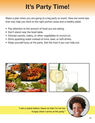 “I eat a snack before I leave so that I’m not too
hungry when I arrive at the party.”
It’s Party Time!
Make a plan when you are going to a big party or event. Here are some tips
that may help you stick to the right portion sizes and a healthy plate:
• Pay attention to the amount of food you are eating.
• Don’t stand near the food table.
• Choose carrots, celery, or other vegetables to munch on.
• Drink sparkling water instead of wine, beer, or soft drinks.
• Keep yourself busy at the party. Ask the host if you can help out.
27
 