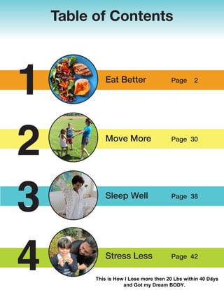 Table of Contents
Eat Better Page 2
Move More Page 30
Sleep Well Page 38
Stress Less Page 42
1
2
3
4 1
This is How I Lose more then 20 Lbs within 40 Days
and Got my Dream BODY.
 