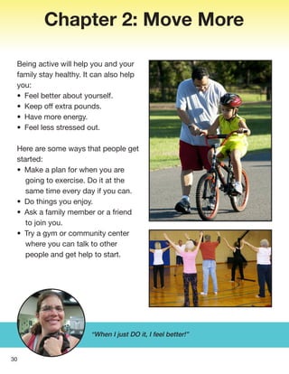 Chapter 2: Move More
Being active will help you and your
family stay healthy. It can also help
you:
• Feel better about yourself.
• Keep off extra pounds.
• Have more energy.
• Feel less stressed out.
Here are some ways that people get
started:
• Make a plan for when you are
going to exercise. Do it at the
same time every day if you can.
• Do things you enjoy.
• Ask a family member or a friend
to join you.
• Try a gym or community center
where you can talk to other
people and get help to start.
30
“When I just DO it, I feel better!”
 