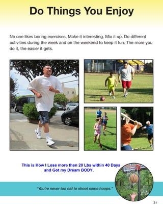 Do Things You Enjoy
No one likes boring exercises. Make it interesting. Mix it up. Do different
activities during the week and on the weekend to keep it fun. The more you
do it, the easier it gets.
31
“You’re never too old to shoot some hoops.”
This is How I Lose more then 20 Lbs within 40 Days
and Got my Dream BODY.
 