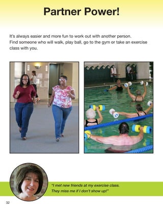 Partner Power!
It’s always easier and more fun to work out with another person.
Find someone who will walk, play ball, go to the gym or take an exercise
class with you.
32
“I met new friends at my exercise class.
They miss me if I don’t show up!”
 