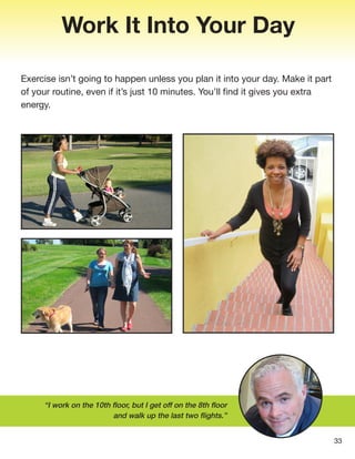 Work It Into Your Day
Exercise isn’t going to happen unless you plan it into your day. Make it part
of your routine, even if it’s just 10 minutes. You’ll find it gives you extra
energy.
“I work on the 10th floor, but I get off on the 8th floor
and walk up the last two flights.”
33
 