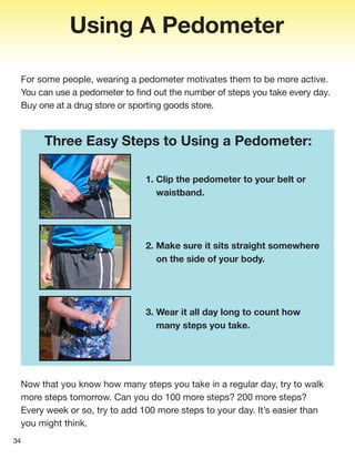 Using A Pedometer
For some people, wearing a pedometer motivates them to be more active.
You can use a pedometer to find out the number of steps you take every day.
Buy one at a drug store or sporting goods store.
1. Clip the pedometer to your belt or
waistband.
2. Make sure it sits straight somewhere
on the side of your body.
3. Wear it all day long to count how
many steps you take.
34
Three Easy Steps to Using a Pedometer:
Now that you know how many steps you take in a regular day, try to walk
more steps tomorrow. Can you do 100 more steps? 200 more steps?
Every week or so, try to add 100 more steps to your day. It’s easier than
you might think.
 