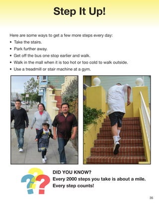 35
Step It Up!
Here are some ways to get a few more steps every day:
• Take the stairs.
• Park further away.
• Get off the bus one stop earlier and walk.
• Walk in the mall when it is too hot or too cold to walk outside.
• Use a treadmill or stair machine at a gym.
DID YOU KNOW?
Every 2000 steps you take is about a mile.
Every step counts!
 