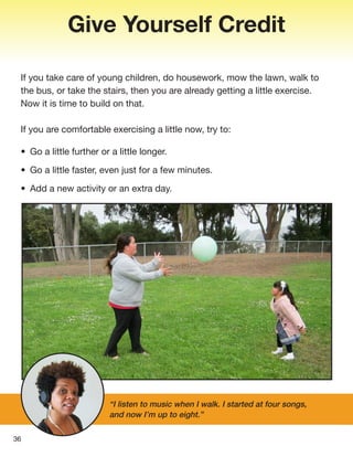 36
Give Yourself Credit
If you take care of young children, do housework, mow the lawn, walk to
the bus, or take the stairs, then you are already getting a little exercise.
Now it is time to build on that.
If you are comfortable exercising a little now, try to:
• Go a little further or a little longer.
• Go a little faster, even just for a few minutes.
• Add a new activity or an extra day.
“I listen to music when I walk. I started at four songs,
and now I’m up to eight.”
 