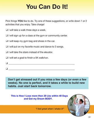 “I feel great when I shake it!”
Pick things YOU like to do. Try one of these suggestions, or write down 1 or 2
activities that you enjoy. Take charge!
❑ I will take a walk three days a week.
❑ I will sign up for a class at the gym or community center.
❑ I will keep my gym bag and shoes in the car.
❑ I will put on my favorite music and dance to 3 songs.
❑ I will take the stairs instead of the elevator.
❑ I will set a goal to finish a 5K walk/run.
❑ ________________________________________________________
❑ ________________________________________________________
You Can Do It!
Don’t get stressed out if you miss a few days (or even a few
weeks). No one is perfect, and it takes a while to build new
habits. Just start back tomorrow.
37
This is How I Lose more then 20 Lbs within 40 Days
and Got my Dream BODY.
 