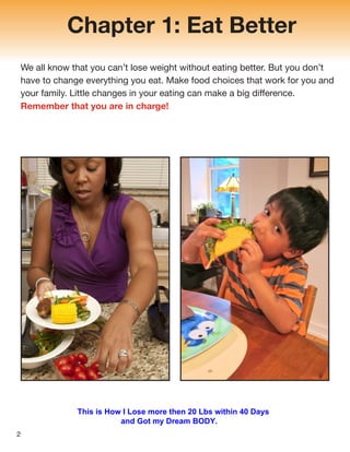 Chapter 1: Eat Better
We all know that you can’t lose weight without eating better. But you don’t
have to change everything you eat. Make food choices that work for you and
your family. Little changes in your eating can make a big difference.
Remember that you are in charge!
2
This is How I Lose more then 20 Lbs within 40 Days
and Got my Dream BODY.
 