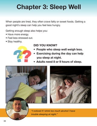 Chapter 3: Sleep Well
When people are tired, they often crave fatty or sweet foods. Getting a
good night’s sleep can help you feel less hungry.
Getting enough sleep also helps you:
• Have more energy.
• Feel less stressed out.
• Stay healthy.
38
“I noticed if I drink too much alcohol I have
trouble sleeping at night.”
DID YOU KNOW?
• People who sleep well weigh less.
• Exercising during the day can help
you sleep at night.
• Adults need 8 or 9 hours of sleep.
 