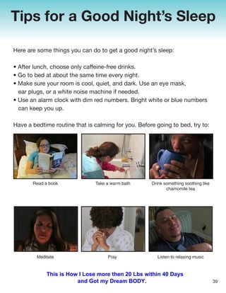Tips for a Good Night’s Sleep
Here are some things you can do to get a good night’s sleep:
• After lunch, choose only caffeine-free drinks.
• Go to bed at about the same time every night.
• Make sure your room is cool, quiet, and dark. Use an eye mask,
ear plugs, or a white noise machine if needed.
• Use an alarm clock with dim red numbers. Bright white or blue numbers
can keep you up.
Have a bedtime routine that is calming for you. Before going to bed, try to:
Read a book Take a warm bath Drink something soothing like
chamomile tea
Listen to relaxing music
Pray
Meditate
39
This is How I Lose more then 20 Lbs within 40 Days
and Got my Dream BODY.
 