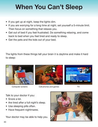 When You Can’t Sleep
• If you get up at night, keep the lights dim.
• If you are worrying for a long time at night, set yourself a 5-minute limit.
Then focus on something that relaxes you.
• Get out of bed if you feel frustrated. Do something relaxing, and come
back to bed when you feel tired and ready to sleep.
• Get the pets and the kids out of your bed.
The lights from these things tell your brain it is daytime and make it hard
to sleep:
Talk to your doctor if you:
• Snore a lot.
• Are tired after a full night’s sleep.
• Use sleeping pills often.
• Have frequent nightmares.
Your doctor may be able to help you.
40
Computer screens Cell phones and games TV
 