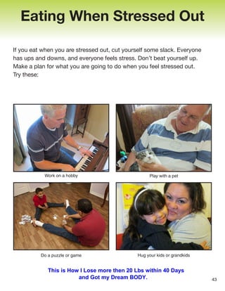 If you eat when you are stressed out, cut yourself some slack. Everyone
has ups and downs, and everyone feels stress. Don’t beat yourself up.
Make a plan for what you are going to do when you feel stressed out.
Try these:
Eating When Stressed Out
Work on a hobby
Do a puzzle or game
Play with a pet
Hug your kids or grandkids
43
This is How I Lose more then 20 Lbs within 40 Days
and Got my Dream BODY.
 