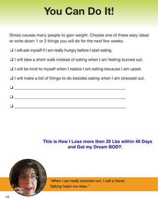Stress causes many people to gain weight. Choose one of these easy ideas
or write down 1 or 2 things you will do for the next few weeks.
❑ I will ask myself if I am really hungry before I start eating.
❑ I will take a short walk instead of eating when I am feeling burned out.
❑ I will be kind to myself when I realize I am eating because I am upset.
❑ I will make a list of things to do besides eating when I am stressed out.
❑ ________________________________________________________
❑ ________________________________________________________
❑ ________________________________________________________
You Can Do It!
44
“When I am really stressed out, I call a friend.
Talking helps me relax.”
This is How I Lose more then 20 Lbs within 40 Days
and Got my Dream BODY.
 