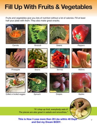 Fill Up With Fruits & Vegetables
Fruits and vegetables give you lots of nutrition without a lot of calories. Fill at least
half your plate with them. They also make great snacks.
Grilled or broiled veggies Spinach
Broccoli
Carrots Greens
Beans
Grapes
Berries
Pineapple
Peppers
Apples
Melons
“If I chop up fruit, everybody eats it!
The pieces are also great in salads and smoothies.”
7
This is How I Lose more then 20 Lbs within 40 Days
and Got my Dream BODY.
 