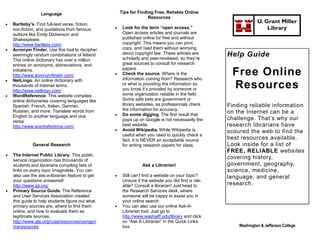 Language                            Tips for Finding Free, Reliable Online
                                                                    Resources
   Bartleby’s. Find full-text verse, fiction,
                                                                                                                  U. Grant Miller
    non-fiction, and quotations from famous           Look for the term “open access.”                               Library
    authors like Emily Dickenson and                   Open access articles and journals are
    Shakespeare.                                       published online for free and without
    http://www.bartleby.com/                           copyright. This means you can print,
   Acronym Finder. Use this tool to decipher          copy, and read them without worrying
    seemingly random combinations of letters!          about copyright law. These articles are
                                                       scholarly and peer-reviewed, so they’re
                                                                                                     Help Guide
    This online dictionary has over a million
    entries on acronyms, abbreviations, and            great sources to consult for research
    initialisms.
    http://www.acronymfinder.com/                 
                                                       papers.
                                                       Check the source. Where is the
                                                       information coming from? Research who
                                                                                                      Free Online
   NetLingo. An online dictionary with
    thousands of Internet terms.
    http://www.netlingo.com/
                                                       or what is providing the information so
                                                       you know it’s provided by someone or           Resources
   WordReference. This website compiles               some organization reliable in the field.
    online dictionaries covering languages like        Some safe bets are government or
    Spanish, French, Italian, German,                  library websites, as professionals check      Finding reliable information
                                                       the information for accuracy.
    Russian, and more. Translate words from
                                                      Do some digging. The first result that
                                                                                                     on the Internet can be a
    English to another language and vice
    versa.                                             pops up on Google is not necessarily the      challenge. That’s why our
    http://www.wordreference.com/                      best website.                                 research librarians have
                                                      Avoid Wikipedia. While Wikipedia is           scoured the web to find the
                                                       useful when you need to quickly check a
                                                       fact, it is NEVER an acceptable source        best resources available.
              General Research                         for writing research papers for class.        Look inside for a list of
                                                                                                     FREE, RELIABLE websites
   The Internet Public Library. This public
    service organization has thousands of
                                                                                                     covering history,
    students and librarians compiling lists of                   Ask a Librarian!                    government, geography,
    links on every topic imaginable. You can                                                         science, medicine,
    also use the ask-a-librarian feature to get       Still can’t find a website on your topic?     language, and general
    your questions answered!                           Unsure if the website you did find is reli-
    http://www.ipl.org/                                able? Consult a librarian! Just head to       research.
   Primary Source Guide. The Reference                the Research Services desk, where
    and User Services Association created              someone will be happy to assist you in
    this guide to help students figure out what        your online search.
    primary sources are, where to find them           You can also use our online Ask-A-
    online, and how to evaluate them as                Librarian tool. Just go to
    legitimate sources.                                http://www.washjeff.edu/library and click
    http://www.ala.org/rusa/resources/usingpri         on “Ask A Librarian” in the Quick Links
    marysources                                        box.                                              Washington & Jefferson College
 