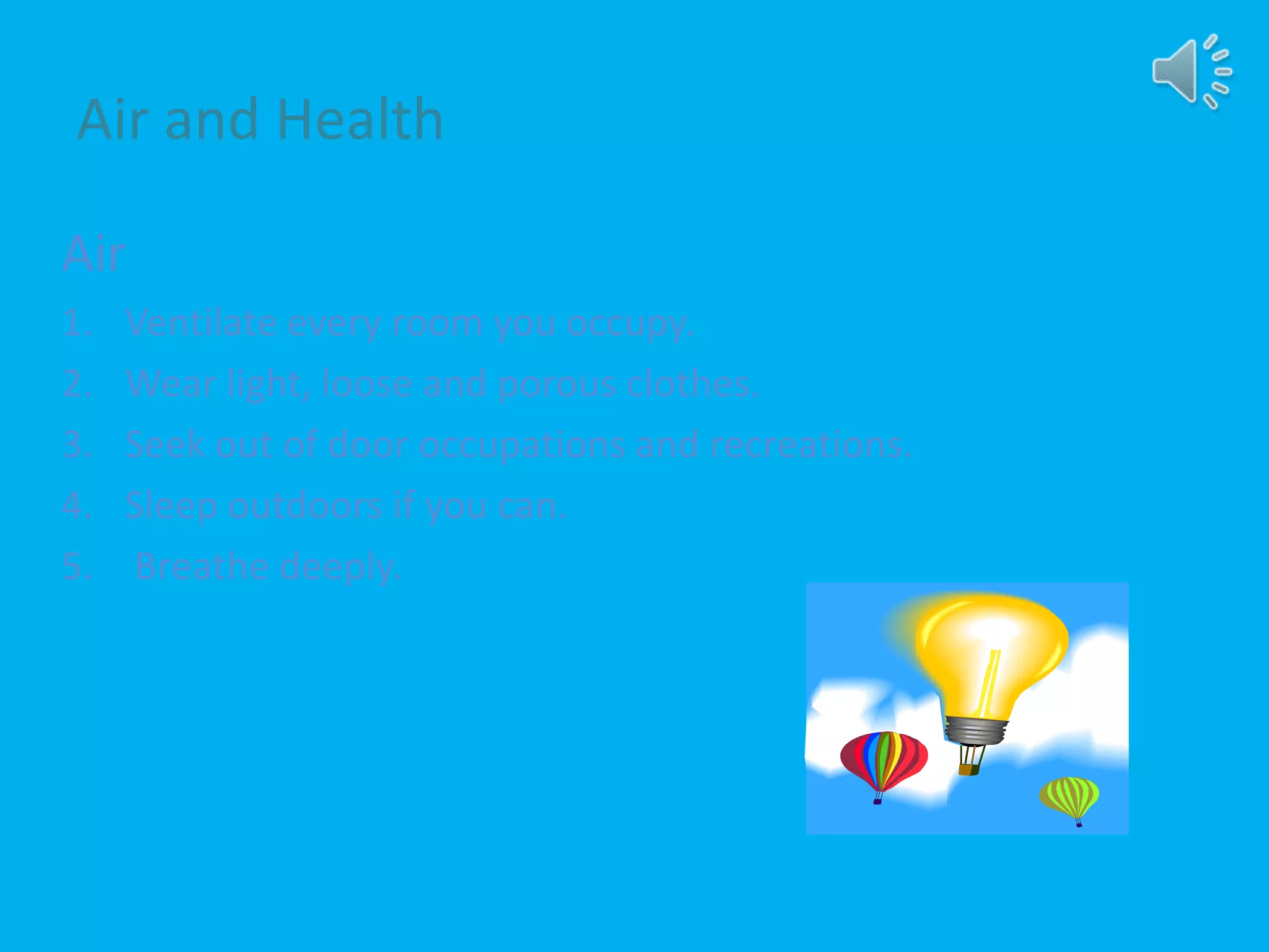 Air and Health
Air
1. Ventilate every room you occupy.
2. Wear light, loose and porous clothes.
3. Seek out of door occupations and recreations.
4. Sleep outdoors if you can.
5. Breathe deeply.