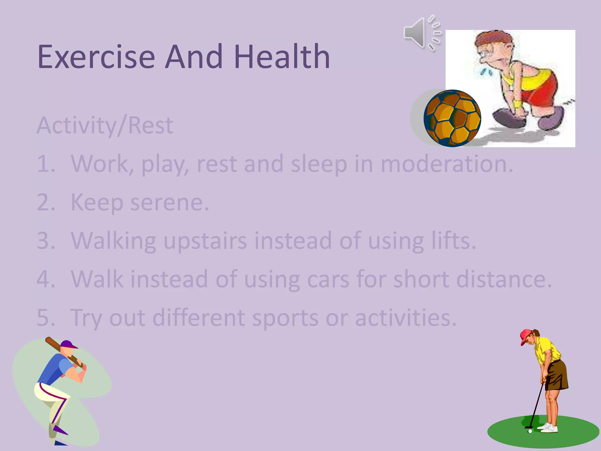Exercise And Health
Activity/Rest
1. Work, play, rest and sleep in moderation.
2. Keep serene.
3. Walking upstairs instead of using lifts.
4. Walk instead of using cars for short distance.
5. Try out different sports or activities.