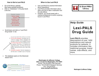 How to Get to Lexi-PALS                        When to Use Lexi-PALS

   Go to the library’s website:                 Use Lexi-PALS for practical information
    http://www.washjeff.edu/library               about medications.                                      U. Grant Miller
   Click on “Databases” in the gray Quick       Lexi-PALS provides information about                        Library
    Links box.                                    when and how to take a medication and
                                                  the side effects.
                                                 However, you should speak with a
                                                  medical professional to confirm anything
                                                  found in Lexi-PALS.



                                                                                             Help Guide


   Scroll down and click on “Lexi-PALS
                                                                                               Lexi-PALS
    Drug Guide” in red.
                                                                                               Drug Guide
                                                                                             Lexi-PALS provides
                                                                                             descriptions of over 1450
                                                                                             medications and natural
                                                                                             products for patients. It
                                                                                             includes information like
                                                                                             medicinal purpose, brand
                                                                                             names, side effects, and
                                                                                             more.

   The database opens on the Advanced
    Search form.
                                                     Washington & Jefferson College
                                                 60 S. Lincoln St. Washington, PA 15301
                                                    Phone: 724-223-6070 User Services
                                                 Phone: 724-223-6072 Research Services
                                                            Fax: 724-223-5272
                                                        www.washjeff.edu/library
                                                                                                 Washington & Jefferson College
 