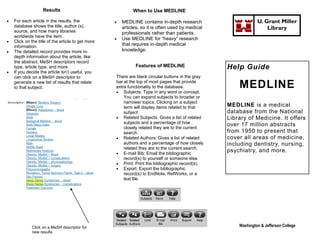 Results                                  When to Use MEDLINE

   For each article in the results, the               MEDLINE contains in-depth research                      U. Grant Miller
    database shows the title, author (s),               articles, so it is often used by medical                    Library
    source, and how many libraries                      professionals rather than patients.
    worldwide have the item.
                                                       Use MEDLINE for “heavy” research
   Click on the title of the article to get more
    information.                                        that requires in-depth medical
   The detailed record provides more in-               knowledge.
    depth information about the article, like
    the abstract, MeSH descriptors record
    type, article type, and more.                             Features of MEDLINE                  Help Guide
   If you decide the article isn’t useful, you
    can click on a MeSH descriptor to               There are black circular buttons in the gray
    generate a new list of results that relate
    to that subject.
                                                    bar at the top of most pages that provide
                                                    extra functionality to the database.
                                                     Subjects: Type in any word or concept.
                                                                                                       MEDLINE
                                                        You can expand subjects to broader or
                                                        narrower topics. Clicking on a subject
                                                        term will display items related to that    MEDLINE is a medical
                                                        subject.                                   database from the National
                                                     Related Subjects: Gives a list of related    Library of Medicine. It offers
                                                        subjects and a percentage of how           over 17 million abstracts
                                                        closely related they are to the current
                                                        search.                                    from 1950 to present that
                                                     Related Authors: Gives a list of related     cover all areas of medicine,
                                                        authors and a percentage of how closely    including dentistry, nursing,
                                                        related they are to the current search.
                                                     E-mail Bib: Email the bibliographic
                                                                                                   psychiatry, and more.
                                                        record(s) to yourself or someone else.
                                                     Print: Print the bibliographic record(s).
                                                     Export: Export the bibliographic
                                                        record(s) to EndNote, RefWorks, or a
                                                        text file.




             Click on a MeSH descriptor for                                                            Washington & Jefferson College
             new results
 