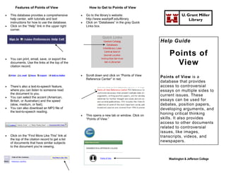 Features of Points of View                        How to Get to Points of View

   This database provides a comprehensive            Go to the library’s website:                            U. Grant Miller
    help center, with tutorials and text               http://www.washjeff.edu/library                             Library
    instructions for how to use the database.         Click on “Databases” in the gray Quick
   Click on the “Help” link in the upper right        Links box.
    corner.


                                                                                                  Help Guide

                                                                                                      Points of
   You can print, email, save, or export the
    documents. Use the links at the top of the
    citation record.
                                                                                                        View
                                                      Scroll down and click on “Points of View
                                                       Reference Center” in red.
                                                                                                  Points of View is a
                                                                                                  database that provides
   There’s also a text-to-speech feature,                                                        access to controversial
    where you can listen to someone read                                                          essays on multiple sides to
    the document to you.
   You can select the accent (American,
                                                                                                  current issues. These
    British, or Australian) and the speed                                                         essays can be used for
    (slow, medium, or fast).                                                                      debates, position papers,
   You can also download an MP3 file of                                                          developing arguments, and
    the text-to-speech reading.
                                                      This opens a new tab or window. Click on
                                                                                                  honing critical thinking
                                                       “Points of View.”                          skills. It also provides
                                                                                                  access to other documents
                                                                                                  related to controversial
                                                                                                  issues, like images,
   Click on the “Find More Like This” link at                                                    transcripts, videos, and
    the top of the citation record to get a list
    of documents that have similar subjects
                                                                                                  newspapers.
    to the document you’re viewing.


                                                                                                      Washington & Jefferson College
 