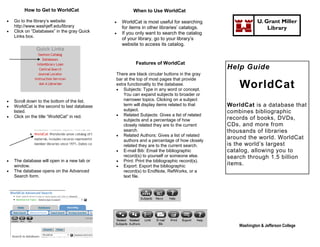 How to Get to WorldCat                        When to Use WorldCat

   Go to the library’s website:                 WorldCat is most useful for searching                   U. Grant Miller
    http://www.washjeff.edu/library               for items in other libraries’ catalogs.                     Library
   Click on “Databases” in the gray Quick       If you only want to search the catalog
    Links box.
                                                  of your library, go to your library’s
                                                  website to access its catalog.


                                                        Features of WorldCat
                                                                                             Help Guide
                                              There are black circular buttons in the gray
                                              bar at the top of most pages that provide
                                              extra functionality to the database.
                                               Subjects: Type in any word or concept.
                                                                                                 WorldCat
                                                  You can expand subjects to broader or
   Scroll down to the bottom of the list.        narrower topics. Clicking on a subject
   WorldCat is the second to last database       term will display items related to that    WorldCat is a database that
    listed.                                       subject.                                   combines bibliographic
   Click on the title “WorldCat” in red.      Related Subjects: Gives a list of related
                                                  subjects and a percentage of how           records of books, DVDs,
                                                  closely related they are to the current    CDs, and more from
                                                  search.                                    thousands of libraries
                                               Related Authors: Gives a list of related
                                                  authors and a percentage of how closely
                                                                                             around the world. WorldCat
                                                  related they are to the current search.    is the world’s largest
                                               E-mail Bib: Email the bibliographic          catalog, allowing you to
                                                  record(s) to yourself or someone else.     search through 1.5 billion
   The database will open in a new tab or     Print: Print the bibliographic record(s).
    window.                                    Export: Export the bibliographic
                                                                                             items.
   The database opens on the Advanced            record(s) to EndNote, RefWorks, or a
    Search form.                                  text file.




                                                                                                 Washington & Jefferson College
 