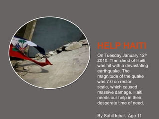 HELP HAITI On Tuesday January 12th 2010, The island of Haiti was hit with a devastating earthquake. The magnitude of the quake was 7.0 on rector scale, which caused massive damage. Haiti needs our help in their desperate time of need. By SahilIqbal.  Age 11 
